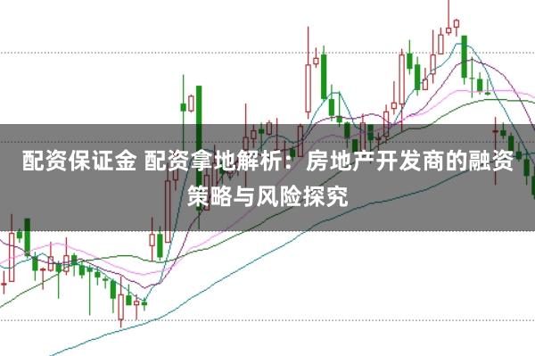 配资保证金 配资拿地解析：房地产开发商的融资策略与风险探究