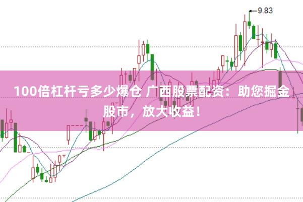 100倍杠杆亏多少爆仓 广西股票配资：助您掘金股市，放大收益！