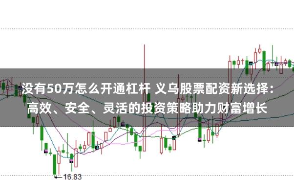 没有50万怎么开通杠杆 义乌股票配资新选择：高效、安全、灵活的投资策略助力财富增长