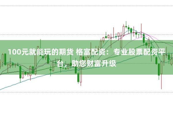 100元就能玩的期货 格富配资：专业股票配资平台，助您财富升级