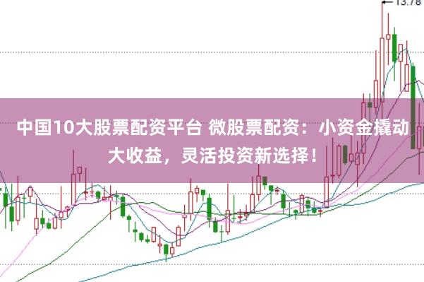 中国10大股票配资平台 微股票配资：小资金撬动大收益，灵活投资新选择！
