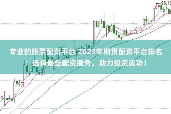 专业的股票配资平台 2023年期货配资平台排名：选择最佳配资服务，助力投资成功！