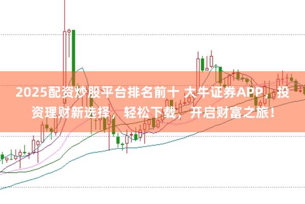 2025配资炒股平台排名前十 大牛证券APP，投资理财新选择，轻松下载，开启财富之旅！