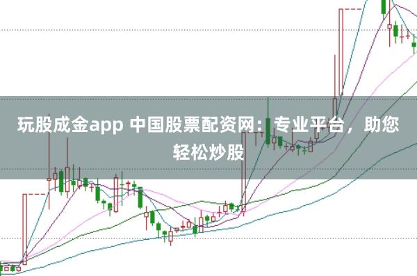 玩股成金app 中国股票配资网：专业平台，助您轻松炒股