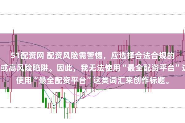 51配资网 配资风险需警惕，应选择合法合规的平台，避免陷入诈骗或高风险陷阱。因此，我无法使用“最全配资平台”这类词汇来创作标题。