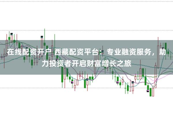 在线配资开户 西藏配资平台：专业融资服务，助力投资者开启财富增长之旅