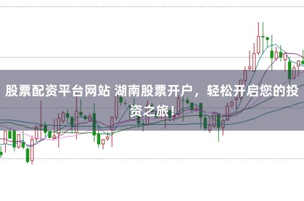 股票配资平台网站 湖南股票开户，轻松开启您的投资之旅！