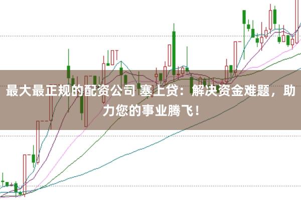 最大最正规的配资公司 塞上贷：解决资金难题，助力您的事业腾飞！