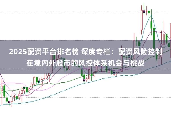 2025配资平台排名榜 深度专栏：配资风险控制在境内外股市的风控体系机会与挑战