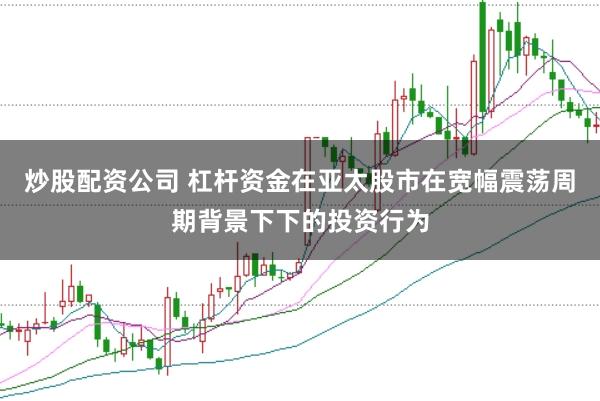 炒股配资公司 杠杆资金在亚太股市在宽幅震荡周期背景下下的投资行为