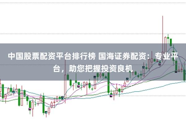 中国股票配资平台排行榜 国海证券配资：专业平台，助您把握投资良机