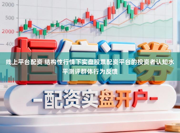 线上平台配资 结构性行情下实盘股票配资平台的投资者认知水平测评群体行为反馈