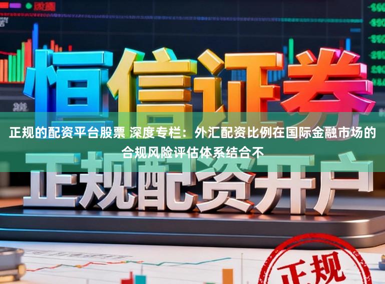 正规的配资平台股票 深度专栏：外汇配资比例在国际金融市场的合规风险评估体系结合不