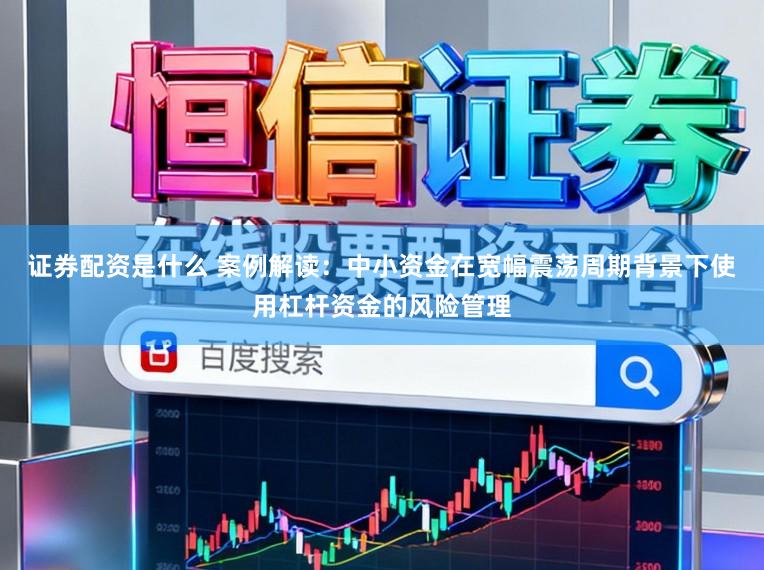 证券配资是什么 案例解读：中小资金在宽幅震荡周期背景下使用杠杆资金的风险管理