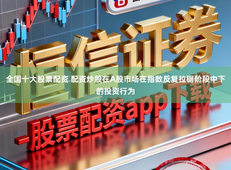 全国十大股票配资 配资炒股在A股市场在指数反复拉锯阶段中下的投资行为
