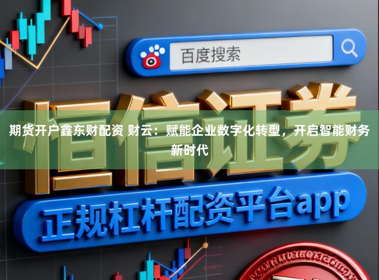 期货开户鑫东财配资 财云：赋能企业数字化转型，开启智能财务新时代