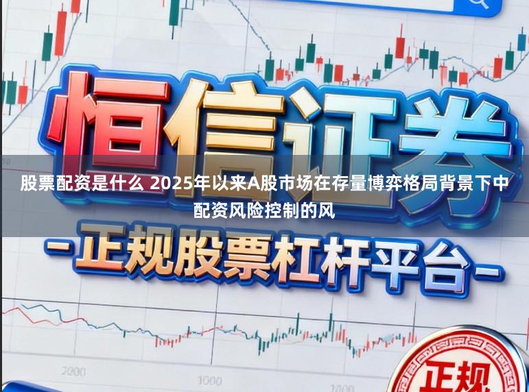 股票配资是什么 2025年以来A股市场在存量博弈格局背景下中配资风险控制的风
