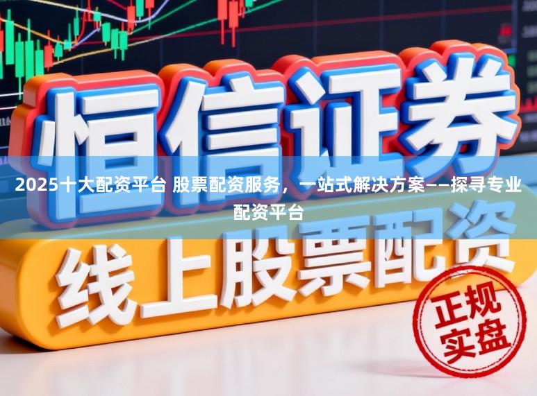 2025十大配资平台 股票配资服务，一站式解决方案——探寻专业配资平台