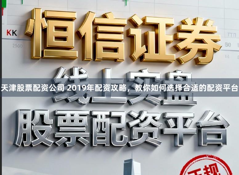 天津股票配资公司 2019年配资攻略，教你如何选择合适的配资平台