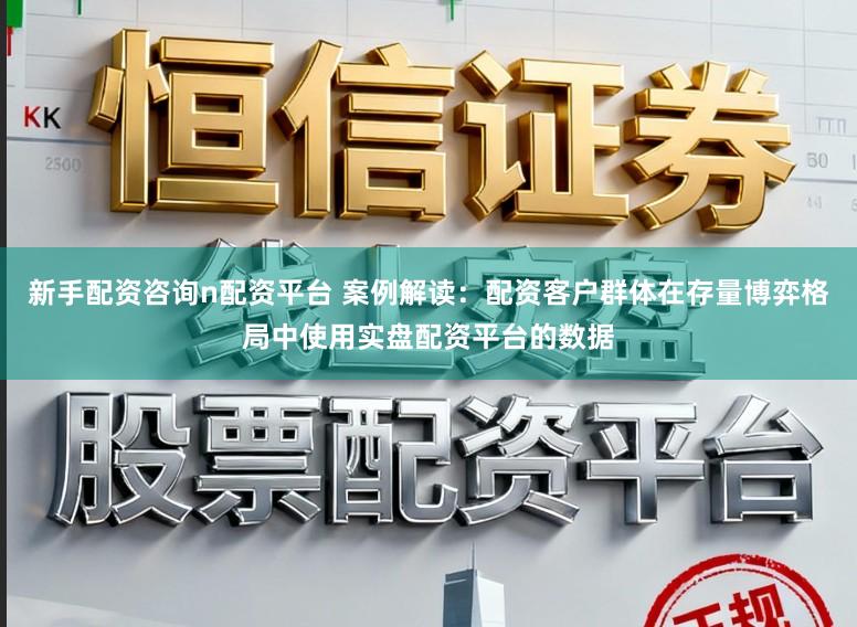 新手配资咨询n配资平台 案例解读：配资客户群体在存量博弈格局中使用实盘配资平台的数据